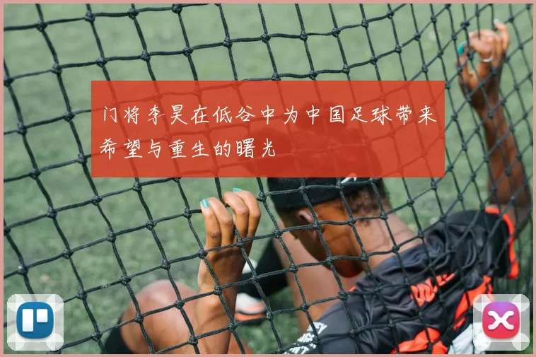 门将李昊在低谷中为中国足球带来希望与重生的曙光
