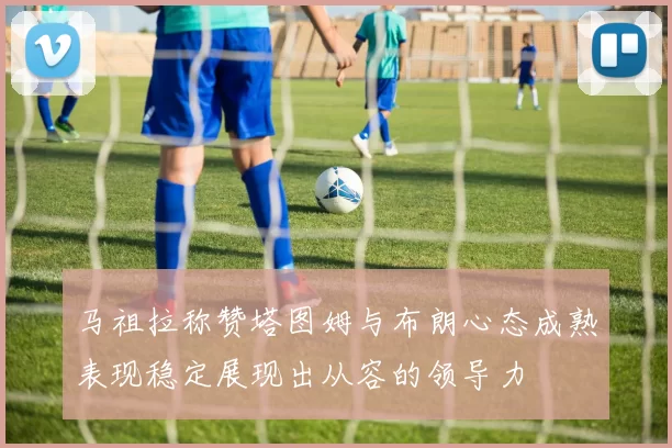 马祖拉称赞塔图姆与布朗心态成熟表现稳定展现出从容的领导力
