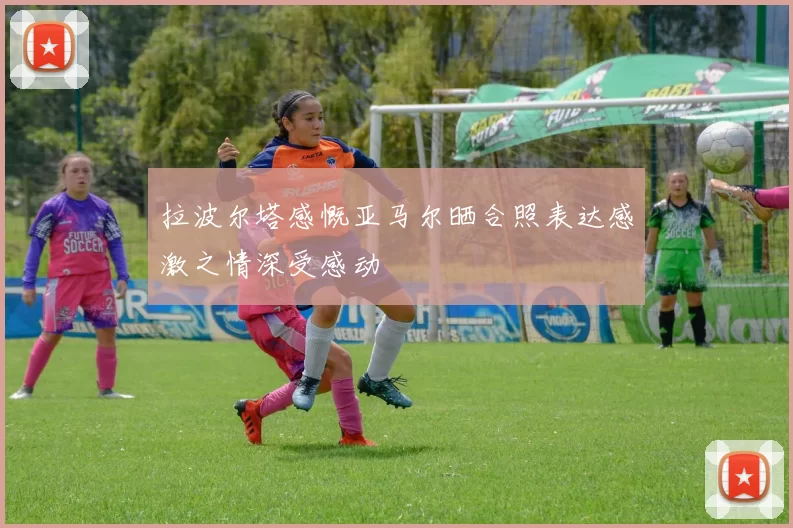 拉波尔塔感慨亚马尔晒合照表达感激之情深受感动