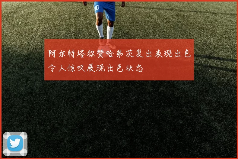 阿尔特塔称赞哈弗茨复出表现出色令人惊叹展现出色状态