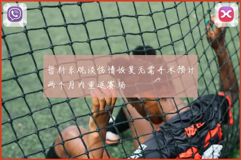 哲科乐观谈伤情恢复无需手术预计两个月内重返赛场