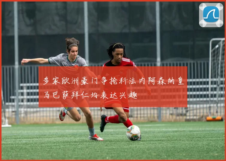 多家欧洲豪门争抢科法内阿森纳皇马巴萨拜仁均表达兴趣