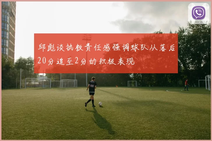 邱彪谈执教责任感强调球队从落后20分追至2分的积极表现