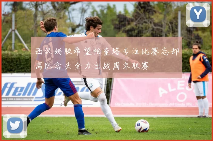 西汉姆联希望帕奎塔专注比赛忘却离队念头全力出战周末联赛