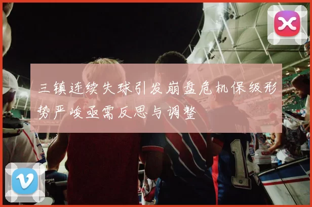 三镇连续失球引发崩盘危机保级形势严峻亟需反思与调整