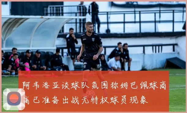 阿韦洛亚谈球队氛围称姆巴佩球商高已准备出战无特权球员现象