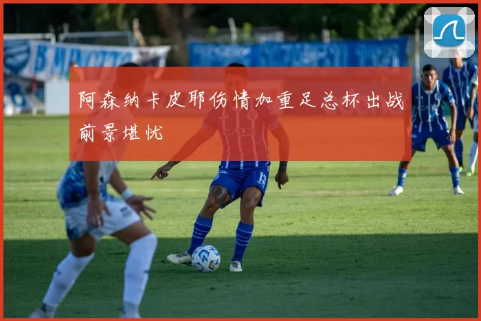 阿森纳卡皮耶伤情加重足总杯出战前景堪忧