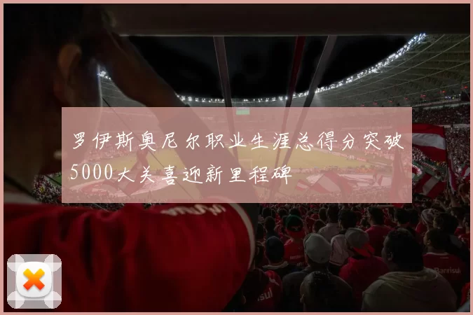 罗伊斯奥尼尔职业生涯总得分突破5000大关喜迎新里程碑