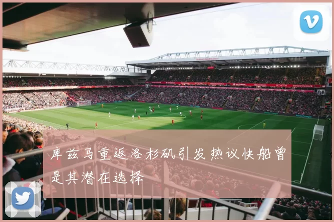 库兹马重返洛杉矶引发热议快船曾是其潜在选择