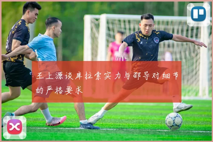 王上源谈库拉索实力与邵导对细节的严格要求