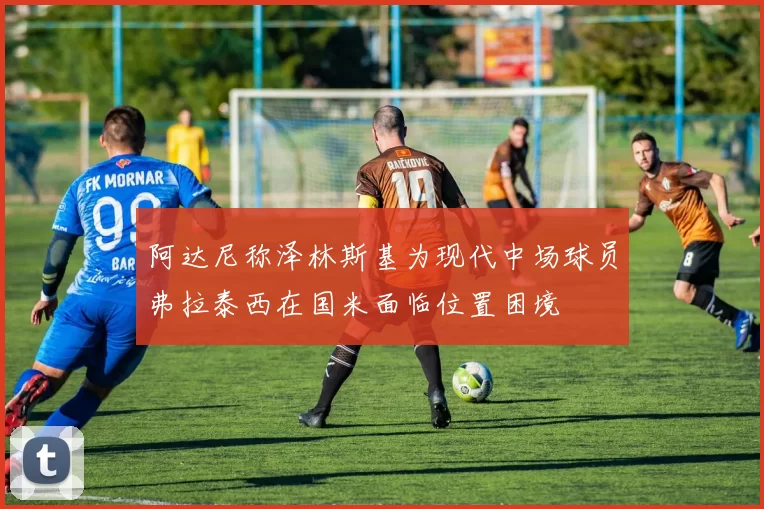 阿达尼称泽林斯基为现代中场球员弗拉泰西在国米面临位置困境