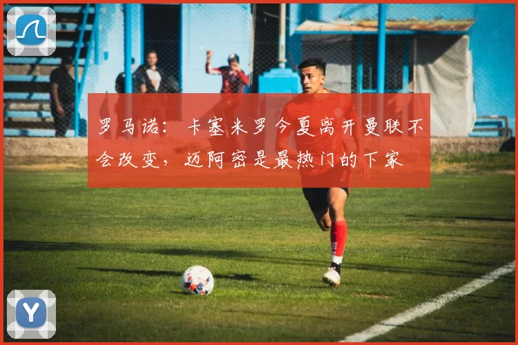 罗马诺：卡塞米罗今夏离开曼联不会改变，迈阿密是最热门的下家